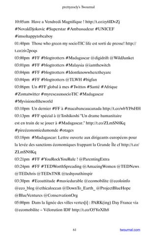 prettyzoely's Twournal



10:05am Have a Vendredi Magnifique ! http://t.co/ey6IDvZj
#NovakDjokovic #Superstar #Ambassadeur #UNICEF
#imsohappytobeaboy
01:40pm Those who green my socioTIC life est sorti de presse! http://
t.co/ziv2poqs
03:00pm #FF #blogtrotters #Madagascar @digidrift @WildJunket
03:01pm #FF #blogtrotters #Malaysia @iamthewitch
03:04pm #FF #blogtrotters #Idontknowwheretheyare
03:04pm #FF #blogtrotters @TLWH #bigfan
03:06pm Un #FF global à mes #Twittos #Santé #Afrique
#Zomatwitter #myreseauxsocioTIC #Madagascar
#Myvisionoftheworld
03:10pm Un dernier #FF à #macabaneaucanada http://t.co/wbYI9xHH
03:13pm #FF spécial à @Toshikoshi Un drame humanitaire
est en train de se jouer à #Madagascar. http://t.co/ZLmSN8Kq
#pireéconomiedumonde #otages
03:18pm #Madagascar: Lettre ouverte aux dirigeants européens pour
la levée des sanctions économiques frappant la Grande Île cf http://t.co/
ZLmSN8Kq
03:21pm #FF #YouRockYouRule ! @ParentingExtra
03:24pm #FF #TEDWorthSpreading @AmazingWomen @TEDNews
@TEDchris @TEDxTNR @tedxyouthinspir
03:30pm #Ecoattitude #maviedurable @ecomobilite @ecoloinfo
@eco_blog @ethicalocean @DownTo_Earth_ @ProjectBlueHope
@BlueVentures @ConservationOrg
05:00pm Dans la lignée des villes vertes[i] : PARK(ing) Day France via
@ecomobilite – Vélorution IDF http://t.co/O5YoXIh8



                                  61                         twournal.com
 