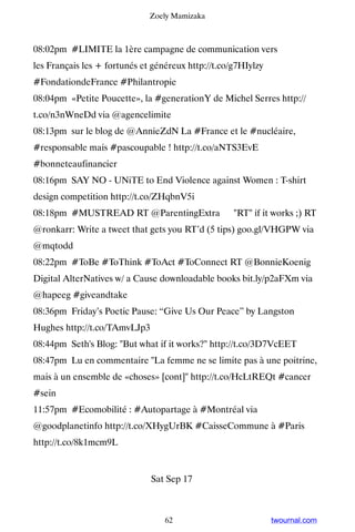 Zoely Mamizaka



08:02pm #LIMITE la 1ère campagne de communication vers
les Français les + fortunés et généreux http://t.co/g7HIylzy
#FondationdeFrance #Philantropie
08:04pm «Petite Poucette», la #generationY de Michel Serres http://
t.co/n3nWneDd via @agencelimite
08:13pm sur le blog de @AnnieZdN La #France et le #nucléaire,
#responsable mais #pascoupable ! http://t.co/aNTS3EvE
#bonneteaufinancier
08:16pm SAY NO - UNiTE to End Violence against Women : T-shirt
design competition http://t.co/ZHqbnV5i
08:18pm #MUSTREAD RT @ParentingExtra ☛ RT if it works ;) RT
@ronkarr: Write a tweet that gets you RT’d (5 tips) goo.gl/VHGPW via
@mqtodd
08:22pm #ToBe #ToThink #ToAct #ToConnect RT @BonnieKoenig
Digital AlterNatives w/ a Cause downloadable books bit.ly/p2aFXm via
@hapeeg #giveandtake
08:36pm Friday’s Poetic Pause: “Give Us Our Peace” by Langston
Hughes http://t.co/TAmvLJp3
08:44pm Seth's Blog: But what if it works? http://t.co/3D7VcEET
08:47pm Lu en commentaire La femme ne se limite pas à une poitrine,
mais à un ensemble de «choses» [cont] http://t.co/HcLtREQt #cancer
#sein
11:57pm #Ecomobilité : #Autopartage à #Montréal via
@goodplanetinfo http://t.co/XHygUrBK #CaisseCommune à #Paris
http://t.co/8k1mcm9L


                              Sat Sep 17



                                  62                           twournal.com
 