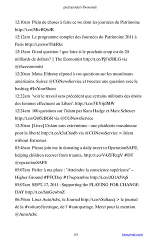 prettyzoely's Twournal



12:10am Plein de choses à faire ce we dont les journées du Patrimoine
http://t.co/MteBQsdR
12:12am Le programme complet des Journées du Patrimoine 2011 à
Paris http://t.co/wwThkRks
12:15am Good question ! que faire si le prochain coup est de 20
milliards de dollars? | The Economist http://t.co/PjFn5BLG via
@theeconomist
12:20am Mona Elthawy répond à vos questions sur les musulmans
américains. Suivez @CGNewsService et tweetez une question avec le
hashtag #InYourShoes
12:22am voir le travail sans précédent que certains militants des droits
des femmes effectuent au Liban. http://t.co/5EYrjdMW
12:24am 100 questions sur l’islam par Kara Hadge et Marc Scheuer
http://t.co/Qi05cBGR via @CGNewsService
12:30am [Livre] L’islam sans extrémisme : une plaidoirie musulmane
pour la liberté http://t.co/k3aC6odb via @CGNewsService  Islam
without Extremes
03:46am Please join me in donating a daily tweet to OperationSAFE,
helping children recover from trauma. http://t.co/V4ZFRzgV #DT
@operationSAFE
05:07am Parler à ma place : Atteindre la conscience supérieure –
Higher Ground #PFCDay #17septembre http://t.co/dQ1A59qS
05:07am SEPT. 17, 2011 : Supporting the PLAYING FOR CHANGE
DAY http://t.co/SmGewbnZ
06:39am Lisez AutoAcbc, le Journal http://t.co/vSuSaecj  le journal
de la #voitureélectrique, de l' #autopartage. Merci pour la mention
@AutoAcbc



                                    63                       twournal.com
 