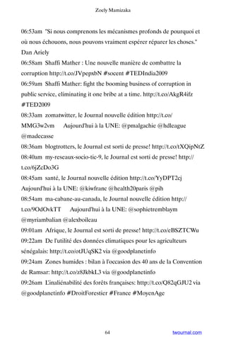 Zoely Mamizaka



06:53am Si nous comprenons les mécanismes profonds de pourquoi et
où nous échouons, nous pouvons vraiment espérer réparer les choses.
Dan Ariely
06:58am Shaffi Mather : Une nouvelle manière de combattre la
corruption http://t.co/JVpepxbN #socent #TEDIndia2009
06:59am Shaffi Mather: fight the booming business of corruption in
public service, eliminating it one bribe at a time. http://t.co/AkgR4ifz
#TED2009
08:33am zomatwitter, le Journal nouvelle édition http://t.co/
MMG3w2vm ▸ Aujourd'hui à la UNE: @pmalgachie @hdleague
@madecasse
08:36am blogtrotters, le Journal est sorti de presse! http://t.co/tXQipNtZ
08:40am my-reseaux-socio-tic-9, le Journal est sorti de presse! http://
t.co/6jZcDo3G
08:45am santé, le Journal nouvelle édition http://t.co/YyDPT2cj ▸
Aujourd'hui à la UNE: @kiwfranc @health20paris @pih
08:54am ma-cabane-au-canada, le Journal nouvelle édition http://
t.co/9OdOvkTT ▸ Aujourd'hui à la UNE: @sophietremblaym
@myriambalian @alexboileau
09:01am Afrique, le Journal est sorti de presse! http://t.co/eBSZTCWu
09:22am De l'utilité des données climatiques pour les agriculteurs
sénégalais: http://t.co/otJUqSK2 via @goodplanetinfo
09:24am Zones humides : bilan à l'occasion des 40 ans de la Convention
de Ramsar: http://t.co/z8JkbkL3 via @goodplanetinfo
09:26am L’inaliénabilité des forêts françaises: http://t.co/Q82qGJU2 via
@goodplanetinfo #DroitForestier #France #MoyenAge




                                   64                           twournal.com
 