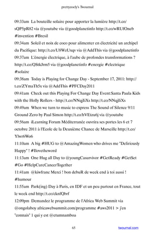 prettyzoely's Twournal



09:33am La bouteille solaire pour apporter la lumière http://t.co/
sQP5pR82 via @youtube via @goodplanetinfo http://t.co/wRUfOneb
#invention #Bresil
09:34am Soleil et noix de coco pour alimenter en électricité un archipel
du Pacifique: http://t.co/U8WzUxqv via @AddThis via @goodplanetinfo
09:37am L'énergie électrique, à l'aube de profondes transformations ?
http://t.co/QStkJrm5 via @goodplanetinfo #energie #electrique
#solaire
09:38am Today is Playing for Change Day - September 17, 2011: http://
t.co/ZYmaTh5x via @AddThis #PFCDay2011
09:41am Check out this Playing For Change Day Event:Santa Paula Kids
with the Holly Rollers - http://t.co/NNqjIiXs http://t.co/NNqjIiXs
09:49am When we turn to music to express The Sound of Silence 9/11
Ground Zero by Paul Simon http://t.co/hVEtzu6j via @youtube
09:56am iLearning Forum Méditerranée ouvrira ses portes les 6 et 7
octobre 2011 à l'Ecole de la Deuxième Chance de Marseille http://t.co/
Ylwr6Wo6
11:10am A big #HUG to @AmazingWomen who drives me Deliriously
Happy ! #Ilovetheword
11:13am One Hug all Day to @youngCasurvivor #GetReady #GetSet
#Go #HelpCureCancerTogether
11:41am @kiwfranc Merci ! bon debuR de week end à toi aussi !
#humour
11:55am Park(ing) Day à Paris, en IDF et un peu partout en France, tout
le week end http://t.co/cknfQbrf
12:09pm Demandez le programme de l'Africa Web Summit via
@ongolaboy africawebsummit.com/programme #aws2011  j'en
connais 1 qui y est @etumnamboa


                                   65                        twournal.com
 