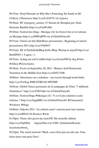 prettyzoely's Twournal



09:47am Daryl Hannah on Why She’s Protesting Tar Sands in DC
(Video) | Planetsave http://t.co/LrU037U via @psave
09:48am RT @gregory_cassiau: 15 Totems de Shanghai par Alain
Delorme #publiz http://t.co/b1yWvMd
09:49am Festival des blogs - Mexique (4): les Etats-Unis et la violence
au Mexique http://t.co/PHFqWP6 via @GlobalVoicesFr
09:51am Check out this SlideShare presentation : Beginning of school
presentation 2011 http://t.co/V8x9b17
09:52am RT @ThisIsSethsBlog Seth's Blog: Waving to myself http://t.co/
Rm6INtO > I agree :-)
09:55am Acting out (of) Conflict http://t.co/UsmsNI0 by sfcg #Arts
#Africa #Governance
09:58am Event on September 20, 2011 : Women And Democratic
Transition in the Middle East http://t.co/D5G71bR
10:00am Adventures on a rickshaw – my travels through north India
http://t.co/9vxTeqs #MUSTREAD #POMP
10:01am Global Voices partenaire de la campagne de l'Onu “7 milliards
d'initiatives” http://t.co/YHf7o0m via @GlobalVoicesFr
10:03am Festival blogs #Mexique (5) : Y-a-t-il une solution à cette
violence ? http://t.co/GgqMIEi via @GlobalVoicesFr #Citoyenneté
#violence #blogs
10:06am Odysséa 2011 : les enfants aussi ! courent pour leur maman
http://t.co/cBNwU1h #cancer #sein
01:38pm Those who green my socioTIC life nouvelle édition
http://t.co/9zpD02c ▸ Aujourd'hui à la UNE: @baluchonfleurdo
@actioncarbone_
02:53pm The social network "Mark, vous n'êtes pas un sale con. Vous
faites juste tout pour l'être".


                                     3                      twournal.com
 