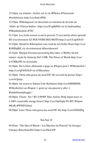 Zoely Mamizaka



12:24pm car window : fenêtre sur la vie #Photos #Venezuela
#architecture http://t.co/SxxL4PHc
12:37pm #Madagascar est désormais en situation de devenir un
«Hub» de l’Océan Indien : http://t.co/X1qdSfMA via @Andriamihaj
#Mondialisation #TIC
01:17pm Les écrits restent et ont le pouvoir !!! ceci mérite d'être spreadé
RT @ecritsrestent LE POUVOIR DES MOTS http://t.co/UCapXN1O
01:22pm Quand la #disruption vous rend de très belles fleurs http://t.co/
R4HDqBJL via @ecritsrestent #ilovetheword
01:31pm Morgan Freeman presenting this video -a Webby Award
winner- made by Amnesty Int'l 4 HR: The Power of Words http://t.co/
LvURKeFR via @youtube
01:36pm De la bière allemande à gogo au #Japon pour l' #Oktoberfest !
http://t.co/qFJ6X5LD via @Muzachan
01:38pm Those who green my socioTIC life est sorti de presse! http://
t.co/ziv2poqs
01:40pm for access to Sakura Cafe Ikebukuro http://t.co/b0SMDlSS
#Oktoberfest au #Japon  genre je vais pouvoir y aller :)
#imdeliriouslyhappy !
06:46pm Check : Yes ! RT @WWF Take Action: Help Japan move to
a 100% renewable energy future! http://t.co/1hpXnjJy Pls RT! #Japan
#EnR #WWFGlobal
06:50pm Lisez Those who green my socioTIC life http://t.co/wNSt8JNg


                              Sun Sep 18

05:02am The Ides of March – Les Marches du Pouvoir by Georges
Clooney #elections2012 http://t.co/5Ik2cx9P


                                  66                          twournal.com
 