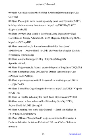 prettyzoely's Twournal



05:02am Une Education #September #AlzheimersMonth http://t.co/
QJi478qf
05:39am Please join me in donating a daily tweet to @OperationSAFE,
helping children recover from trauma. http://t.co/V4ZFRzgV #DT
@operationSAFE
08:28am 10 Ways Our World is Becoming More Shareable by Neal
Gorenflo and Jeremy Adam Smith. YES! Magazine http://t.co/qli8hZhL
http://t.co/34TmqvDC
08:33am zomatwitter, le Journal nouvelle édition http://t.co/
MMG3w2vm ▸ Aujourd'hui à la UNE: @zebunation @lygier @solofo
@malagasy @rovamanga
08:35am on @letlifehappen's blog : http://t.co/bYeqgtnW
#positiveattitude
08:36am blogtrotters, le Journal est sorti de presse! http://t.co/tXQipNtZ
08:39am Shareable: Share Or Die: Full Online Version: http://t.co/
ggN1c2xc via @AddThis
08:40am my-reseaux-socio-tic-9, le Journal est sorti de presse! http://
t.co/6jZcDo3G
08:42am Shareable: Organizing the Precariat: http://t.co/XPKP7NVp via
@AddThis
08:45am A Double Whammy for Fresh Food http://t.co/zm2WEOvf
08:45am santé, le Journal nouvelle édition http://t.co/YyDPT2cj ▸
Aujourd'hui à la UNE: @catsg35
08:46am Creating Jobs in the New Normal — Sarah van Gelder on
FSTV http://t.co/nf7LfQYg
08:52am #Docu : March Band, les jeunes militants démocrates à
l'aube de l'élection du 44ème Président USA. sur Ciné+ Club en ce
moment


                                   67                           twournal.com
 