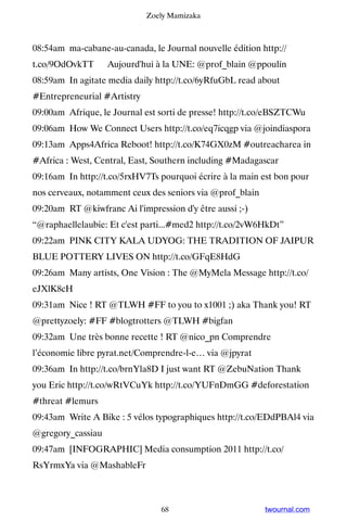 Zoely Mamizaka



08:54am ma-cabane-au-canada, le Journal nouvelle édition http://
t.co/9OdOvkTT ▸ Aujourd'hui à la UNE: @prof_blain @ppoulin
08:59am In agitate media daily http://t.co/6yRfuGbL read about
#Entrepreneurial #Artistry
09:00am Afrique, le Journal est sorti de presse! http://t.co/eBSZTCWu
09:06am How We Connect Users http://t.co/eq7icqgp via @joindiaspora
09:13am Apps4Africa Reboot! http://t.co/K74GX0zM #outreacharea in
#Africa : West, Central, East, Southern including #Madagascar
09:16am In http://t.co/5rxHV7Ts pourquoi écrire à la main est bon pour
nos cerveaux, notamment ceux des seniors via @prof_blain
09:20am RT @kiwfranc Ai l'impression d'y être aussi ;-)
“@raphaellelaubie: Et c'est parti...#med2 http://t.co/2vW6HkDt”
09:22am PINK CITY KALA UDYOG: THE TRADITION OF JAIPUR
BLUE POTTERY LIVES ON http://t.co/GFqE8HdG
09:26am Many artists, One Vision : The @MyMela Message http://t.co/
eJXlK8cH
09:31am Nice ! RT @TLWH #FF to you to x1001 ;) aka Thank you! RT
@prettyzoely: #FF #blogtrotters @TLWH #bigfan
09:32am Une très bonne recette ! RT @nico_pn Comprendre
l’économie libre pyrat.net/Comprendre-l-e… via @jpyrat
09:36am In http://t.co/brnYla8D I just want RT @ZebuNation Thank
you Eric http://t.co/wRtVCuYk http://t.co/YUFnDmGG #deforestation
#threat #lemurs
09:43am Write A Bike : 5 vélos typographiques http://t.co/EDdPBAl4 via
@gregory_cassiau
09:47am [INFOGRAPHIC] Media consumption 2011 http://t.co/
RsYrmxYa via @MashableFr



                                68                         twournal.com
 
