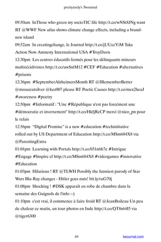 prettyzoely's Twournal



09:50am InThose who green my socioTIC life http://t.co/wNSt8JNg want
RT @WWF New atlas shows climate change effects, including a brand-
new island
09:52am In creatingchange, le Journal http://t.co/jUUccYiM Take
Action Now Amnesty International USA #TroyDavis
12:30pm Les centres éducatifs fermés pour les délinquants mineurs
multirécidivistes http://t.co/uwSxtM12 #CEF #Education #alternatives
#prisons
12:36pm #SeptemberAlzheimersMonth RT @IRememberBetter
@mssuzcatsilver @kez007 please RT Poetic Causes http://t.co/mex2heaJ
#awareness #poetry
12:50pm #Informatif : Une #République n'est pas forcément une
#démocratie et inversement http://t.co/HkfjRcCP merci @nico_pn pour
le relais
12:56pm “Digital Promise” is a new #education #techinitiative
rolled out by US Department of Education http://t.co/MSm684X8 via
@ParentingExtra
01:01pm Learning with Portals http://t.co/031n6h7e #Intrigue
#Engage #Inspire cf http://t.co/MSm684X8 #videogames #innovative
#Education
01:03pm Hilarious ! RT @TLWH Possibly the funniest parody of Star
Wars Blu-Ray changes - Hitler goes nuts! bit.ly/ruG70j
01:08pm Shocking ! #DSK apparaît en robe de chambre dans la
semaine des Guignols de l'info :-)
01:10pm c'est vrai, il commence à faire froid RT @JeanBoileau Un peu
de chaleur ce matin, un tour photos en Inde http://t.co/QT8x64I5 via
@tiger6300



                                     69                     twournal.com
 