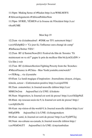prettyzoely's Twournal



11:56pm Making Sense of #Sudan http://t.co/WMLM3F5i
#AfricanArguments #AfricanPoliticsNow
11:59pm SYRIE, YÉMEN et la frousse de l'Occident http://t.co/
v8eu0UME


                               Mon Sep 19

12:21am via @ziadmaalouf : #DSK sur TF1 autrement http://
t.co/z9ZabpKQ  Ce jour-là, l’influence aura changé de camp
#InfluenceTwitter YES !
12:25am RT @TunisieNews2011 Festival du film de Toronto: Et
maintenant on va où? gagne le prix du meilleur film bit.ly/nGLtDN 
Un film à voir
12:27am RT @chinareflection Fighting Poverty from the Trenches:
#MicroFinance in #China - Mao Yushi youtube.com/watch?
v=5ERstg… via @youtube
05:03am Le lundi magique d’inspiration : Journalisme citoyen, civique,
témoin, acteur – L’information positive http://t.co/qiriJTHi
08:33am zomatwitter, le Journal nouvelle édition http://t.co/
MMG3w2vm ▸ Aujourd'hui à la UNE: @lrakoto
08:36am blogtrotters, le Journal est sorti de presse! http://t.co/tXQipNtZ
08:40am my-reseaux-socio-tic-9, le Journal est sorti de presse! http://
t.co/6jZcDo3G
08:41am my-vision-of-the-world-9, le Journal nouvelle édition http://t.co/
bbEpOPfh ▸ Aujourd'hui à la UNE: @changemakers
08:45am santé, le Journal est sorti de presse! http://t.co/YyDPT2cj
08:54am ma-cabane-au-canada, le Journal nouvelle édition http://
t.co/9OdOvkTT ▸ Aujourd'hui à la UNE: @myriambalian


                                   71                           twournal.com
 