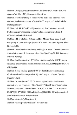 Zoely Mamizaka



09:00am Afrique, le Journal nouvelle édition http://t.co/eBSZTCWu ▸
Aujourd'hui à la UNE: @mjamme @appfrica
09:24am question “Many of you know the name of a terrorist. How
many of you know the name of a survivor?” http://t.co/1Nt8Mcw4 via
@changemakers
09:26am +1 RT @CatSG35 Spam dans ma BAL:devenez un vrai
trader, recevez votre guide en ligne cela donne envie c'est sûr !!
#DemanderLeGuideKerviel
09:28am RT @inhabitat 350.org and Eve Mosher have made it really
really easy to show which projects in NYC could use some #green #help
bit.ly/mOyQnj
09:36am Awesome Eve Mosher ! Making Art Work The metaphorical
stones in the water  the ripple effect http://t.co/DguzUbGK #memory
#power #change
10:05am Moi la première ! RT @Terrafemina - Affaire #DSK : «cette
séquence ne convaincra pas les femmes» ! fb.me/Cru1SQ2g cf http://t.co/
z9ZabpKQ
10:08am Savez-vous ce que font 400 étudiants fous d’informatique
réunis sous le même toit pendant 4 jours ? http://t.co/10fmcDcw via
@ecritsrestent
10:28am In your face #DSK, l'ex-favori regrette son « rendez-vous
manqué avec les Français » - http://t.co/OTXXqedJ via @Terrafemina
10:36am 'ESSAYS ON GEOPOETICS', 8TH MERCOSUR BIENAL
CURATED BY JOSE ROCA http://t.co/SQVfhOfc #Mexico : centre 4
#aestheticrevolution #lovetheword
10:37am @AnnieZdN anytime :)
10:38am @DiasporaReplies don't mention it :)



                                   72                          twournal.com
 