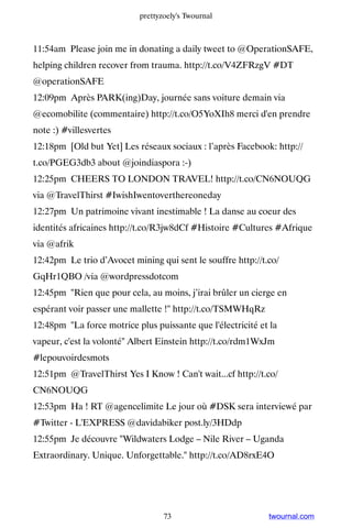 prettyzoely's Twournal



11:54am Please join me in donating a daily tweet to @OperationSAFE,
helping children recover from trauma. http://t.co/V4ZFRzgV #DT
@operationSAFE
12:09pm Après PARK(ing)Day, journée sans voiture demain via
@ecomobilite (commentaire) http://t.co/O5YoXIh8 merci d'en prendre
note :) #villesvertes
12:18pm [Old but Yet] Les réseaux sociaux : l’après Facebook: http://
t.co/PGEG3db3 about @joindiaspora :-)
12:25pm CHEERS TO LONDON TRAVEL! http://t.co/CN6NOUQG
via @TravelThirst #IwishIwentoverthereoneday
12:27pm Un patrimoine vivant inestimable ! La danse au coeur des
identités africaines http://t.co/R3jw8dCf #Histoire #Cultures #Afrique
via @afrik
12:42pm Le trio d’Avocet mining qui sent le souffre http://t.co/
GqHr1QBO /via @wordpressdotcom
12:45pm Rien que pour cela, au moins, j’irai brûler un cierge en
espérant voir passer une mallette ! http://t.co/TSMWHqRz
12:48pm La force motrice plus puissante que l'électricité et la
vapeur, c'est la volonté Albert Einstein http://t.co/rdm1WxJm
#lepouvoirdesmots
12:51pm @TravelThirst Yes I Know ! Can't wait...cf http://t.co/
CN6NOUQG
12:53pm Ha ! RT @agencelimite Le jour où #DSK sera interviewé par
#Twitter - L'EXPRESS @davidabiker post.ly/3HDdp
12:55pm Je découvre Wildwaters Lodge – Nile River – Uganda
Extraordinary. Unique. Unforgettable. http://t.co/AD8rxE4O




                                  73                         twournal.com
 