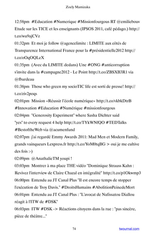 Zoely Mamizaka



12:58pm #Education #Numerique #Missionfourgous RT @emiliebouv
Etude sur les TICE et les enseignants (IPSOS 2011, café pédago.) http://
t.co/wu9ajCVz
01:32pm Et moi je follow @agencelimite : LIMITE aux côtés de
Transparence International France pour la #présidentielle2012 http://
t.co/oOqOQLeX
01:35pm (Avec du LIMITE dedans) Une #ONG #anticorruption
s'invite dans la #campagne2012 - Le Point http://t.co/ZBSXB3R1 via
@fbardeau
01:38pm Those who green my socioTIC life est sorti de presse! http://
t.co/ziv2poqs
02:01pm Mission «Réussir l’école numérique» http://t.co/vkbkDtrB
#Innovation #Education #Numérique #missionfourgous
02:04pm Generosity Experiment where Sasha Dichter said
yes to every request 4 help http://t.co/TYkWNfQO #TEDTalks
#BestoftheWeb via @acumenfund
02:07pm j'ai regardé Emmy Awards 2011: Mad Men et Modern Family,
grands vainqueurs Lexpress.fr http://t.co/YoM0tqBG  oui je me cultive
des fois :-)
02:09pm @AnathalieTM youpi !
03:03pm Montrer à ma place THE vidéo Dominique Strauss Kahn :
Revivez l'interview de Claire Chazal en intégralité http://t.co/p1Okwmp3
06:00pm Entendu au JT Canal Plus Il est encore temps de stopper
l'exécution de Troy Davis. #DroitsHumains #AbolitionPeinedeMort
06:01pm Entendu au JT Canal Plus : L'avocat de Nafissatou Diallou
réagit à l'ITW de #DSK
06:03pm ITW #DSK - Réactions citoyens dans la rue : pas sincère,
pièce de théâtre...


                                 74                         twournal.com
 