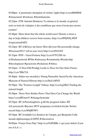 Zoely Mamizaka



03:00pm A passionate champion of victims’ rights http://t.co/uBS8IRM
#citoyenneté #violence #droitshumains
03:23pm ITW Antonio Banderas "le cinéma et le monde en général
sont en train de s'adapter à des conditions que nous n'avons pas encore
cernées"
03:48pm Show them that the whole world cares! Donate a tweet a
day to help children recover from trauma. http://t.co/lPlQXNj #DT
@operationSAFE
05:23pm RT @KGeee my latest: How did your life personally change
#becauseof911? tell us your story http://t.co/l5GUl6T
05:33pm POV - Good Fortune http://t.co/v97VCZH via
@Dochasnetwork #Film #advocacy #community #leadership
#development #grassroots #solutions #Africa
05:44pm 13-Year-Old Prodigy Looks to Trees for Our Solar Future
http://t.co/7BIx72A
05:46pm Aidan was awarded a Young Naturalist Award by the American
Museum of Natural History http://t.co/HaUeMVE
05:49pm The "Feature-Length" Fallacy: http://t.co/wg2JKi3 Finding the
natural length
05:50pm Three New Studies Prove That Docs Can Change the World
http://t.co/yBYmzwY #changerlemonde
05:52pm RT @ParentingExtra ♫All the pregnant ladies: RT
@Laureenraft: Beyonce MTV pregnancy revelation breaks Twitter
record http://t.co/M4jRYWV
05:54pm RT @mdiplo Les Sentiers de l’utopie, par Benjamin Calle
monde-diplomatique.fr/20992 #Alternatives
06:05pm France Goes Pop ! http://t.co/FuPQIBx > get your tickets if you
are in LA :-)


                                  4                         twournal.com
 