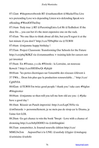 Zoely Mamizaka



07:12am #thepowerofwords RT @nathancollett @MackelTisa Live
w/o pretending Love w/o depending Listen w/o defending Speak w/o
offending #WordOfTheDay
07:14am Truly true :) RT @ParentingExtra Lol Rt @TedInJest: If the
shoe fits ... you can bet it's the most expensive one on the rack.
07:43am No one likes to think about all this, but you’ll regret it at the
last minute if you don’t http://t.co/7D9ujHxt via @TLWH
07:44am @mjamme happy birthday !
07:53am Project Classroom: Transforming Our Schools for the Future
http://t.co/p6q3KfKZ via @etumnamboa  training kids for careers not
yet invented
07:56am En #France, y a du #Pétrole : la Lorraine, un nouveau
Koweït ? http://t.co/HfODseQt #jdcjdr
08:01am les pertes électriques sur l'ensemble des réseaux s'élèvent à
37 TWh… Deux fois plus que la production renouvelable… http://t.co/
Cg8ifVIA
08:02am @TLWH I'm twice good people ! thank you ! take care #bigfan
#blogtrotter
08:04am @mjamme so then will you tell me how old are you :-) #joke
have a good day !
08:10am Réussir un Punch improvisé: http://t.co/LcpC5hVu via
@mOutarde  personnellement, je ne mets pas de sirop car le Dzama, je
l'aime fort LOL
08:20am Go get chance to win the book Swept - Love with a chance of
drowning http://t.co/8z8yDDHO via @driftingkiwi
08:33am zomatwitter, le Journal nouvelle édition http://t.co/
MMG3w2vm ▸ Aujourd'hui à la UNE: @azafady @lygier @malagasy
@ariniaina @solofo


                                   76                           twournal.com
 