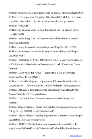 prettyzoely's Twournal



08:36am blogtrotters, le Journal est sorti de presse! http://t.co/tXQipNtZ
08:38am Livre à paraître La grève http://t.co/daTNYlok  Le // entre
la société collectivisée [...] et la situation actuelle n’est pas si osé...
08:40am @TLWH :)
08:41am my-reseaux-socio-tic-9, le Journal est sorti de presse! http://
t.co/6jZcDo3G
08:41am Seth's Blog: Can't watch your parade if the house is on fire
http://t.co/mfG3dBkT
08:45am santé, le Journal est sorti de presse! http://t.co/YyDPT2cj
08:54am ma-cabane-au-canada, le Journal est sorti de presse! http://
t.co/9OdOvkTT
08:54am Reflecting on #CSR http://t.co/VTbn3IFu via @BonnieKoenig
 I'm interested about what int'l companies REALLY do about Local
Content
08:58am Lisez Water for Kenya ▸ aujourd'hui à la Une: @water ▸
http://t.co/5HeFFO3m #WSH
08:59am Lisez #Madagascar, le journal de PZ nouvelle édition http://
t.co/qyLnev3b ▸ Aujourd'hui à la UNE: @wildjunket @usmadagascar
09:01am Afrique, le Journal nouvelle édition http://t.co/eBSZTCWu ▸
Aujourd'hui à la UNE: @gavialliance
09:02am Les Indivisibles, Français sans commentaire http://t.co/
WOr4lrl7
09:03am Ségou Villages: L'accès Internet des campagnes par le système
D http://t.co/ycUd1iQ2 via @GlobalVoicesFr
09:04am Ségou Villages: Hacking Together Rural Internet Access http://
t.co/Q6UM3KdK via @risingvoices
09:06am #CIVICUS : Réflexions sur le pouvoir de la société civile
http://t.co/q4D6OWxD via @GlobalVoicesFr #mobilisation #citoyens


                                      77                             twournal.com
 