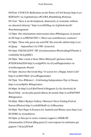Zoely Mamizaka



09:07am CIVICUS: Reflections on the Power of Civil Society http://t.co/
RXP2wlVv via @globalvoices #CivWA #mobilizing #citizens
09:13am there is no development, democratic or economic, without
an educated citizenry. http://t.co/a8f1Skcg via @globalvoicesFr
#ruralmanagement
12:58pm Des informations intéressantes dans #Madagascar, le journal
de PZ http://t.co/PKYkC8YO  Merci aux contributeurs, vraiment !
01:39pm Those who green my socioTIC life nouvelle édition http://t.co/
ziv2poqs ▸ Aujourd'hui à la UNE: @survival
04:15pm EXCELLENT ! RT @cuisineanxious #festivaldugif Planche à
voiiiiiiiiiile bit.ly/pSJSCr
04:29pm Take a look at those Miwa Matreyek's glorious visions
#TEDGlobal2010 http://t.co/tpjrfO1i via @LaniPuppetmaker via
@arttherapynews #santé
04:32pm discover this lovely blog 14 secrets for a Happy Artist's Life
http://t.co/hDv3Xk8v @LaniPuppetmaker
04:37pm Viva #Mexico! – Celebrating Independence Day in Oaxaca
http://t.co/ey4fptGc #blogtrotters
04:40pm In http://t.co/LKnVfwwd @blogparis La fée électricité de
Raoul Dufy : un des plus grand tableau du monde http://t.co/iF0d7NbP
#blogtrotters
04:45pm Mike's Ryukyu Gallery: Okinawa's Never Ending Festival
Season (Photos) http://t.co/foJhNkzH via @Muzachan
04:49pm New Paper.li Features for Android and iPhone users http://t.co/
HvTi0SIl via @smallrivers
04:54pm je finis par le croire vraiment rapport à #DSK RT
@hasinandria @Vinvin (Blog post) Ce sont toujours les méchants qui
gagnent ? bit.ly/qYCboP


                                  78                          twournal.com
 