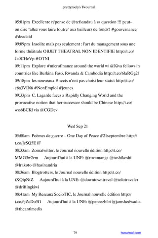 prettyzoely's Twournal



05:01pm Excellente réponse de @tefsandau à sa question !!! peut-
on dire allez vous faire foutre aux bailleurs de fonds? #gouvernance
#deadaid
09:09pm Insolite mais pas seulement : l'art du management sous une
forme théâtrale OBJET THEATRAL NON IDENTIFIE http://t.co/
Ja0CHeVp #OTNI
09:11pm Explore #microfinance around the world w/ @Kiva fellows in
countries like Burkina Faso, Rwanda  Cambodia http://t.co/6laRGg2l
09:18pm les nouveaux #neets n’ont pas choisi leur statut http://t.co/
e6a3VIN6 #NonEmploi #jeunes
09:33pm C. Lagarde faces a Rapidly Changing World and the
provocative notion that her successor should be Chinese http://t.co/
wss6BCKf via @CGDev


                               Wed Sep 21

05:00am Poèmes de guerre – One Day of Peace #21septembre http://
t.co/IcSQ5E1F
08:33am Zomatwitter, le Journal nouvelle édition http://t.co/
MMG3w2vm ▸ Aujourd'hui à la UNE: @rovamanga @toshikoshi
@lrakoto @hasinandria
08:36am Blogtrotters, le Journal nouvelle édition http://t.co/
tXQipNtZ ▸ Aujourd'hui à la UNE: @downtowntravel @solotraveler
@driftingkiwi
08:41am My Reseaux SocioTIC, le Journal nouvelle édition http://
t.co/6jZcDo3G ▸ Aujourd'hui à la UNE: @pensezbibi @jamshedwadia
@theantimedia




                                   79                            twournal.com
 