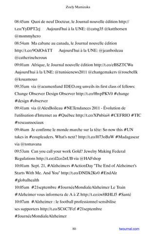 Zoely Mamizaka



08:45am Quoi de neuf Docteur, le Journal nouvelle édition http://
t.co/YyDPT2cj ▸ Aujourd'hui à la UNE: @catsg35 @katthorsen
@mommyhero
08:54am Ma cabane au canada, le Journal nouvelle édition
http://t.co/9OdOvkTT ▸ Aujourd'hui à la UNE: @jeanboileau
@catherineheroux
09:01am Afrique, le Journal nouvelle édition http://t.co/eBSZTCWu ▸
Aujourd'hui à la UNE: @tunisienews2011 @changemakers @rosebellk
@kouamouo
09:35am via @acumenfund IDEO.org unveils its first class of fellows:
Change Observer Design Observer http://t.co/0hvpPKV0 #change
#design #observer
09:41am via @AlexBoileau #NETendances 2011 - Évolution de
l'utilisation d'Internet au #Québec http://t.co/XPnbiai4 #CEFRIO #TIC
#reseauxsociaux
09:46am Je confirme le monde marche sur la tête: So now this #UN
takes in #coupleaders. What's next? http://t.co/l073oBaW #Madagascar
via @tomavana
09:53am Can you call your work Gold? Jewelry Making Federal
Regulations http://t.co/d2co2nUB via @HAFshop
10:01am Sept. 21, #Alzheimers #ActionDay The End of Alzheimer's
Starts With Me. And You http://t.co/DNDk2Kv0 #EndAlz
#globalhealth
10:05am #21septembre #JournéeMondialeAlzheimer Le Train
#Alzheimer vous informera de A à Z http://t.co/cw8RHLf5 #Santé
10:07am #Alzheimer : le football professionnel sensibilise
ses supporters http://t.co/SC6C7Fcf #21septembre
#JournéeMondialeAlzheimer


                                 80                          twournal.com
 
