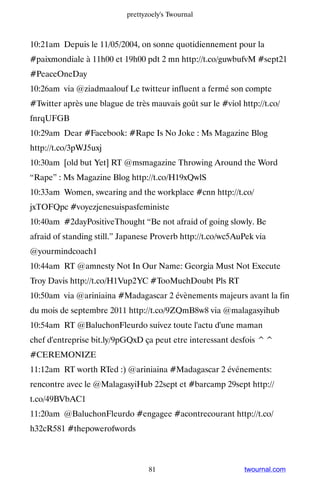 prettyzoely's Twournal



10:21am Depuis le 11/05/2004, on sonne quotidiennement pour la
#paixmondiale à 11h00 et 19h00 pdt 2 mn http://t.co/guwbufvM #sept21
#PeaceOneDay
10:26am via @ziadmaalouf Le twitteur influent a fermé son compte
#Twitter après une blague de très mauvais goût sur le #viol http://t.co/
fnrqUFGB
10:29am Dear #Facebook: #Rape Is No Joke : Ms Magazine Blog
http://t.co/3pWJ5uxj
10:30am [old but Yet] RT @msmagazine Throwing Around the Word
“Rape” : Ms Magazine Blog http://t.co/H19xQwlS
10:33am Women, swearing and the workplace #cnn http://t.co/
jxTOFQpc #voyezjenesuispasfeministe
10:40am #2dayPositiveThought “Be not afraid of going slowly. Be
afraid of standing still.” Japanese Proverb http://t.co/wc5AuPek via
@yourmindcoach1
10:44am RT @amnesty Not In Our Name: Georgia Must Not Execute
Troy Davis http://t.co/H1Vup2YC #TooMuchDoubt Pls RT
10:50am via @ariniaina #Madagascar 2 évènements majeurs avant la fin
du mois de septembre 2011 http://t.co/9ZQmB8w8 via @malagasyihub
10:54am RT @BaluchonFleurdo suivez toute l'actu d'une maman
chef d'entreprise bit.ly/9pGQxD ça peut etre interessant desfois ^^
#CEREMONIZE
11:12am RT worth RTed :) @ariniaina #Madagascar 2 événements:
rencontre avec le @MalagasyiHub 22sept et #barcamp 29sept http://
t.co/49BVbAC1
11:20am @BaluchonFleurdo #engagee #acontrecourant http://t.co/
h32cR581 #thepowerofwords



                                  81                         twournal.com
 
