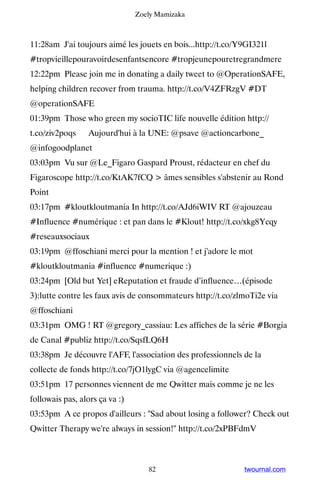 Zoely Mamizaka



11:28am J'ai toujours aimé les jouets en bois...http://t.co/Y9GI321l
#tropvieillepouravoirdesenfantsencore #tropjeunepouretregrandmere
12:22pm Please join me in donating a daily tweet to @OperationSAFE,
helping children recover from trauma. http://t.co/V4ZFRzgV #DT
@operationSAFE
01:39pm Those who green my socioTIC life nouvelle édition http://
t.co/ziv2poqs ▸ Aujourd'hui à la UNE: @psave @actioncarbone_
@infogoodplanet
03:03pm Vu sur @Le_Figaro Gaspard Proust, rédacteur en chef du
Figaroscope http://t.co/KtAK7fCQ  âmes sensibles s'abstenir au Rond
Point
03:17pm #kloutkloutmania In http://t.co/AJd6iWIV RT @ajouzeau
#Influence #numérique : et pan dans le #Klout! http://t.co/xkg8Ycqy
#reseauxsociaux
03:19pm @ffoschiani merci pour la mention ! et j'adore le mot
#kloutkloutmania #influence #numerique :)
03:24pm [Old but Yet] eReputation et fraude d’influence…(épisode
3):lutte contre les faux avis de consommateurs http://t.co/zlmoTi2e via
@ffoschiani
03:31pm OMG ! RT @gregory_cassiau: Les affiches de la série #Borgia
de Canal #publiz http://t.co/SqsfLQ6H
03:38pm Je découvre l'AFF, l'association des professionnels de la
collecte de fonds http://t.co/7jO1lygC via @agencelimite
03:51pm 17 personnes viennent de me Qwitter mais comme je ne les
followais pas, alors ça va :)
03:53pm A ce propos d'ailleurs : Sad about losing a follower? Check out
Qwitter Therapy we're always in session! http://t.co/2xPBFdmV



                                   82                        twournal.com
 
