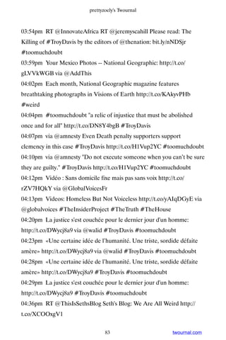 prettyzoely's Twournal



03:54pm RT @InnovateAfrica RT @jeremyscahill Please read: The
Killing of #TroyDavis by the editors of @thenation: bit.ly/nNDSjr
#toomuchdoubt
03:59pm Your Mexico Photos -- National Geographic: http://t.co/
gLVVkWGB via @AddThis
04:02pm Each month, National Geographic magazine features
breathtaking photographs in Visions of Earth http://t.co/KAkyvPHb
#weird
04:04pm #toomuchdoubt a relic of injustice that must be abolished
once and for all http://t.co/DN8Y4bgB #TroyDavis
04:07pm via @amnesty Even Death penalty supporters support
clemency in this case #TroyDavis http://t.co/H1Vup2YC #toomuchdoubt
04:10pm via @amnesty Do not execute someone when you can’t be sure
they are guilty. #TroyDavis http://t.co/H1Vup2YC #toomuchdoubt
04:12pm Vidéo : Sans domicile fixe mais pas sans voix http://t.co/
rZV7HQkY via @GlobalVoicesFr
04:13pm Videos: Homeless But Not Voiceless http://t.co/yAIqDGyE via
@globalvoices #TheInsiderProject #TheTruth #TheHouse
04:20pm La justice s'est couchée pour le dernier jour d'un homme:
http://t.co/DWycj8a9 via @walid #TroyDavis #toomuchdoubt
04:23pm «Une certaine idée de l’humanité. Une triste, sordide défaite
amère» http://t.co/DWycj8a9 via @walid #TroyDavis #toomuchdoubt
04:28pm «Une certaine idée de l’humanité. Une triste, sordide défaite
amère» http://t.co/DWycj8a9 #TroyDavis #toomuchdoubt
04:29pm La justice s'est couchée pour le dernier jour d'un homme:
http://t.co/DWycj8a9 #TroyDavis #toomuchdoubt
04:36pm RT @ThisIsSethsBlog Seth's Blog: We Are All Weird http://
t.co/XCOOxgV1


                                  83                         twournal.com
 