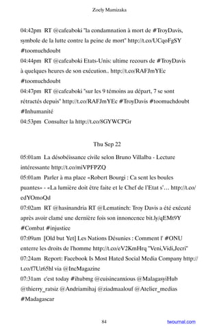 Zoely Mamizaka



04:42pm RT @cafeaboki la condamnation à mort de #TroyDavis,
symbole de la lutte contre la peine de mort http://t.co/UCqoFgSY
#toomuchdoubt
04:44pm RT @cafeaboki Etats-Unis: ultime recours de #TroyDavis
à quelques heures de son exécution.. http://t.co/RAFJmYEc
#toomuchdoubt
04:47pm RT @cafeaboki sur les 9 témoins au départ, 7 se sont
rétractés depuis http://t.co/RAFJmYEc #TroyDavis #toomuchdoubt
#Inhumanité
04:53pm Consulter la http://t.co/8GYWCPGr


                               Thu Sep 22

05:01am La désobéissance civile selon Bruno Villalba - Lecture
intéressante http://t.co/miVPFPZQ
05:01am Parler à ma place «Robert Bourgi : Ca sent les boules
puantes» - «La lumière doit être faite et le Chef de l’Etat s’… http://t.co/
edYOmoQd
07:02am RT @hasinandria RT @Lematinch: Troy Davis a été exécuté
après avoir clamé une dernière fois son innoncence bit.ly/qEMt9Y
#Combat #injustice
07:09am [Old but Yet] Les Nations Désunies : Comment l' #ONU
enterre les droits de l'homme http://t.co/eV2KmHrq Veni,Vidi,Jecri
07:24am Report: Facebook Is Most Hated Social Media Company http://
t.co/f7Uz65hl via @IncMagazine
07:31am c'est today #ihubmg @cuisineanxious @MalagasyiHub
@thierry_ratsiz @Andriamihaj @ziadmaalouf @Atelier_medias
#Madagascar


                                   84                          twournal.com
 