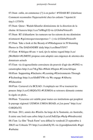 prettyzoely's Twournal



07:34am enfin, on commence (?) à en parler ! #TDAH RT @kiwfranc
Comment reconnaître l'hyperactivité chez les enfants ? lepoint.fr/
tiny/1-1375976
07:36am Qatar : Wadah Khanfar démissionne de la direction de la
chaine Al Jazeera http://t.co/7a8RxgUQ via @GlobalVoicesFr
07:36am RT @khanfarw: les rumeurs sur les raisons de ma démission
m'amusent #qu'estcequevousenpensez ? :-) via @GlobalVoicesFr
07:39am Take a look at the Beauty of #Madagascar in 50 Stunning
Photos in The DADANDRY daily http://t.co/BmnYX917
07:43am #Afrique:40 ans + tard, tjrs le même regard http://t.co/
jWoMnIr4 #LIMITE propose com adaptée aux exigences  attentes des
donateurs actuels
07:53am via @agencelimite convaincre du pouvoir d'agir des #ONG vs
catastrophes http://t.co/74Lg7Kis #Haïti #Japon #CorneAfrique
08:05am Supporting #Inclusive #Learning #Environments Through
#Technology http://t.co/8JnBTYWs via We engage #Alberta
#Education
08:07am Carnaval à la BCEAO : 8 employés sur 10 se tournent les
pouces: http://t.co/CrRQOcTG #UEMOA se retrouve démunie comme
la cigale en plein...
08:09am L’exercice est valable pour toutes ces institutions qui peuplent
le paysage régional: UEMOA UMOA BOAD, et j'en passe http://t.co/
CrRQOcTG
08:14am 2011, année des #forêts Au large de la Tasmanie, en Australie,
il existe une forêt sans arbre http://t.co/uUbdLFpu #kelp #biodiversité
08:17am Le film Truck Farm sera diffusé le vendredi 23 septembre à
20h35 sur Ushuaïa TV http://t.co/ahwkXyYL via @goodplanetinfo #agri
#urbaine


                                  85                         twournal.com
 