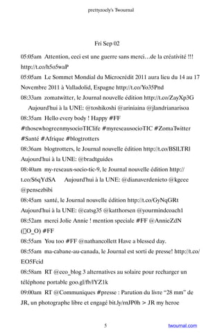 prettyzoely's Twournal




                              Fri Sep 02

05:05am Attention, ceci est une guerre sans merci…de la créativité !!!
http://t.co/h5o5waP
05:05am Le Sommet Mondial du Microcrédit 2011 aura lieu du 14 au 17
Novembre 2011 à Valladolid, Espagne http://t.co/Yo35Pnd
08:33am zomatwitter, le Journal nouvelle édition http://t.co/ZayXp3G
▸ Aujourd'hui à la UNE: @toshikoshi @ariniaina @jlandrianarisoa
08:35am Hello every body ! Happy #FF
#thosewhogreenmysocioTIClife #myreseausocioTIC #ZomaTwitter
#Santé #Afrique #blogtrotters
08:36am blogtrotters, le Journal nouvelle édition http://t.co/BSlLTRl ▸
Aujourd'hui à la UNE: @bradtguides
08:40am my-reseaux-socio-tic-9, le Journal nouvelle édition http://
t.co/S6qYdSA ▸ Aujourd'hui à la UNE: @dianaverdenieto @kgeee
@pensezbibi
08:45am santé, le Journal nouvelle édition http://t.co/GyNqGRt ▸
Aujourd'hui à la UNE: @catsg35 @katthorsen @yourmindcoach1
08:52am merci Jolie Annie ! mention speciale #FF @AnnieZdN
(O_O) #FF
08:55am You too #FF @nathancollett Have a blessed day.
08:55am ma-cabane-au-canada, le Journal est sorti de presse! http://t.co/
EO5Fcid
08:58am RT @eco_blog 3 alternatives au solaire pour recharger un
téléphone portable goo.gl/fb/lYZ1k
09:00am RT @Communiques #presse : Parution du livre “28 mm” de
JR, un photographe libre et engagé bit.ly/rnJP0h  JR my heroe


                                  5                         twournal.com
 