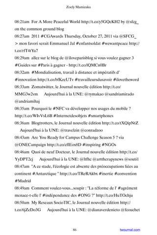 Zoely Mamizaka



08:21am For A More Peaceful World http://t.co/y5GQcKH2 by @sfcg_
on the common ground blog
08:27am 2011 #CGAwards Thursday, October 27, 2011 via @SFCG_
 mon favori serait Emmanuel Jal #enfantsoldat #wewantpeace http://
t.co/rfT4tYa7
08:29am allez sur le blog de @iloveparisblog si vous voulez gagner 3
#Guides sur #Paris à gagner - http://t.co/lQMCn0Br
08:32am #Mondialisation, travail à distance et impératifs d’
#innovation http://t.co/bfKzeUTv #travailleursdusavoir #ilovetheword
08:33am Zomatwitter, le Journal nouvelle édition http://t.co/
MMG3w2vm ▸ Aujourd'hui à la UNE: @rymakao @sandriamirado
@andriamihaj
08:35am Pourquoi le #NFC va développer nos usages du mobile ?
http://t.co/WIvVsL6B #Internetdesobjets #smartphones
08:36am Blogtrotters, le Journal nouvelle édition http://t.co/tXQipNtZ
▸ Aujourd'hui à la UNE: @travelzin @conradzoo
08:43am Are You Ready for Campus Challenge Season 5 ? via
@ONECampaign http://t.co/cflEox8D #inspiring #NGOs
08:46am Quoi de neuf Docteur, le Journal nouvelle édition http://t.co/
YyDPT2cj ▸ Aujourd'hui à la UNE: @ltfhc @arttherapynews @souti1
08:47am A ce stade, l'écologie est absente des préoccupations liées au
continent #Antarctique  http://t.co/TReRAkbx #inertie #convention
#Madrid
08:49am Comment voulez-vous...soupir : La réforme de l' #agrément
menace-t-elle l' #indépendance des #ONG ? http://t.co/HuTOchju
08:50am My Reseaux SocioTIC, le Journal nouvelle édition http://
t.co/6jZcDo3G ▸ Aujourd'hui à la UNE: @dianaverdenieto @fcouchet



                                 86                            twournal.com
 