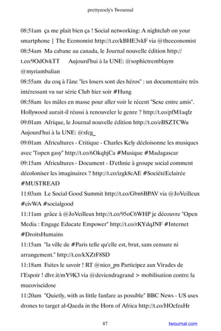 prettyzoely's Twournal



08:51am ça me plait bien ça ! Social networking: A nightclub on your
smartphone | The Economist http://t.co/kBHE3vkF via @theeconomist
08:54am Ma cabane au canada, le Journal nouvelle édition http://
t.co/9OdOvkTT ▸ Aujourd'hui à la UNE: @sophietremblaym
@myriambalian
08:55am du coq à l'âne les losers sont des héros : un documentaire très
intéressant vu sur série Club hier soir #Hung
08:58am les mâles en masse pour aller voir le récent Sexe entre amis.
Hollywood aurait-il réussi à renouveler le genre ? http://t.co/pfM1aqfz
09:01am Afrique, le Journal nouvelle édition http://t.co/eBSZTCWu ▸
Aujourd'hui à la UNE: @sfcg_
09:01am Africultures - Critique - Charles Kely décloisonne les musiques
avec l'open gasy http://t.co/6OkqhjCa #Musique #Madagascar
09:15am Africultures - Document - D'ethnie à groupe social comment
décoloniser les imaginaires ? http://t.co/izgk8cAE #SociétéEclairée
#MUSTREAD
11:03am Le Social Good Summit http://t.co/Gbn6BPAV via @JoVeilleux
#civWA #socialgood
11:11am grâce à @JoVeilleux http://t.co/95oC6WHP je découvre Open
Media : Engage Educate Empower http://t.co/rKYdqJNF #Internet
#DroitsHumains
11:15am la ville de #Paris telle qu'elle est, brut, sans censure ni
arrangement. http://t.co/kXZtF8SD
11:18am Faites le savoir ! RT @nico_pn Participez aux Virades de
l’Espoir ! dlvr.it/mY9K3 via @deviendragrand  mobilisation contre la
mucoviscidose
11:20am Quietly, with as little fanfare as possible BBC News - US uses
drones to target al-Qaeda in the Horn of Africa http://t.co/HOcfzaHr


                                   87                          twournal.com
 