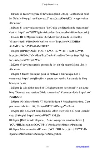 Zoely Mamizaka



11:24am je découvre grâce @deviendragrand le blog Le Bonheur pour
les Nuls: le blog qui rend heureux ! http://t.co/kNy6gK0f  apprivoiser
#bonheur
11:28am Si vous voulez recevoir Le Guide de détection de mensonges
c'est ici http://t.co/78OWFg4w #decodeurdunonverbal #ilovetheword :)
11:57am RT @MyriamBalian The whole world needs to read this
@only1leesh: #TroyDavis' written letter http://t.co/XBSOIHvy
#IAMTROYDAVIS #IAMFREE
12:20pm RIPTroyDavis : POSTS TAGGED WITH TROY DAVIS
http://t.co/WEvbo1VN #IamTroyDavis #IamFree Never Stop Fighting
for Justice and We will Win!
12:22pm @deviendragrand enchantée ! et un big hug to Mona Lisa :)
#bonheur
12:27pm 5 façons pratiques pour se motiver à finir ce que l’on a
commencé http://t.co/q1hegfSe  guest post Andry Rahamefy du blog
boosteur de vie
12:29pm je suis in the mood of Développement personnel  un autre
blog Devenez une version 2.0 de vous même #boosteurdevie http://t.co/
PxXRZwCi
12:35pm #MajesticPlastic RT @JeanBoileau #Recyclage extrême. C'est
pas la mer à boire... http://t.co/o87fFdJ5 #DesignYouTrust
12:52pm Rio+20, c'est dans dix mois! Alors lisez Rio+20 pour les nuls
chez @Youphil http://t.co/wJuJV8GY #jdcjdr
01:02pm [Portraits de blogueur]: Aline, voyageuse sans frontières |
YOUPHIL http://t.co/7C6QWPIV #solidarité #Israel #Palestine
01:04pm Montre-moi ta #France | YOUPHIL http://t.co/bEZYEnKx
#jeunes #travailleurs #etrangers #integration



                                   88                        twournal.com
 