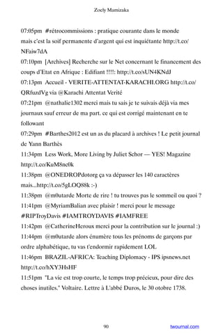 Zoely Mamizaka



07:05pm #rétrocommissions : pratique courante dans le monde
mais c’est la soif permanente d’argent qui est inquiétante http://t.co/
NFaiw7dA
07:10pm [Archives] Recherche sur le Net concernant le financement des
coups d’Etat en Afrique : Edifiant !!!!: http://t.co/sUN4KNdJ
07:13pm Accueil - VERITE-ATTENTAT-KARACHI.ORG http://t.co/
QRfuzdVg via @Karachi Attentat Verité
07:21pm @nathalie1302 merci mais tu sais je te suivais déjà via mes
journaux sauf erreur de ma part. ce qui est corrigé maintenant en te
followant
07:29pm #Barthes2012 est un as du placard à archives ! Le petit journal
de Yann Barthès
11:34pm Less Work, More Living by Juliet Schor — YES! Magazine
http://t.co/KuM8nc0k
11:38pm @ONEDROPdotorg ça va dépasser les 140 caractères
mais...http://t.co/5gLOQ88k :-)
11:38pm @m0utarde Morte de rire ! tu trouves pas le sommeil ou quoi ?
11:41pm @MyriamBalian avec plaisir ! merci pour le message
#RIPTroyDavis #IAMTROYDAVIS #IAMFREE
11:42pm @CatherineHeroux merci pour la contribution sur le journal :)
11:44pm @m0utarde alors énumère tous les prénoms de garçons par
ordre alphabétique, tu vas t'endormir rapidement LOL
11:46pm BRAZIL-AFRICA: Teaching Diplomacy - IPS ipsnews.net
http://t.co/hXY3HsHF
11:51pm La vie est trop courte, le temps trop précieux, pour dire des
choses inutiles. Voltaire. Lettre à L'abbé Duros, le 30 otobre 1738.




                                   90                          twournal.com
 