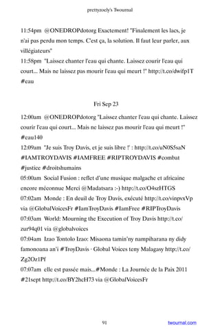 prettyzoely's Twournal



11:54pm @ONEDROPdotorg Exactement! Finalement les lacs, je
n'ai pas perdu mon temps. C'est ça, la solution. Il faut leur parler, aux
villégiateurs
11:58pm Laissez chanter l'eau qui chante. Laissez courir l'eau qui
court... Mais ne laissez pas mourir l'eau qui meurt ! http://t.co/dwifp1T
#eau


                               Fri Sep 23

12:00am @ONEDROPdotorg Laissez chanter l'eau qui chante. Laissez
courir l'eau qui court... Mais ne laissez pas mourir l'eau qui meurt !
#eau140
12:09am Je suis Troy Davis, et je suis libre !' : http://t.co/uN0S5saN
#IAMTROYDAVIS #IAMFREE #RIPTROYDAVIS #combat
#justice #droitshumains
05:00am Social Fusion : reflet d’une musique malgache et africaine
encore méconnue Merci @Madatsara :-) http://t.co/O4szHTGS
07:02am Monde : En deuil de Troy Davis, exécuté http://t.co/vinpvxVp
via @GlobalVoicesFr #IamTroyDavis #IamFree #RIPTroyDavis
07:03am World: Mourning the Execution of Troy Davis http://t.co/
zur94q01 via @globalvoices
07:04am Izao Tontolo Izao: Misaona tamin’ny nampiharana ny didy
famonoana an’i #TroyDavis · Global Voices teny Malagasy http://t.co/
Zg2Oz1Pf
07:07am elle est passée mais...#Monde : La Journée de la Paix 2011
#21sept http://t.co/BY2hcH73 via @GlobalVoicesFr




                                   91                          twournal.com
 