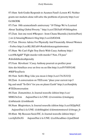 Zoely Mamizaka



07:10am Seth Godin Responds to Acumen Fund’s Lesson #2: Neither
grants nor markets alone will solve the problems of poverty http://t.co/
Gr1lhODK
07:17am 10th acumenfund's anniversary “10 Things We’ve Learned
About Tackling Global Poverty.” http://t.co/x7Z63iuH #10thingsbox
07:23am Just one word #Respect : Irom Chanu Sharmila (Activist/Poet)
| on @AmazingWomen's blog http://t.co/i2tJGOvK
07:27am Divorce Advice For Physically And Financially Abused Women
- Forbes http://t.co/KL1KUub9 #endviolenceagainstwomen
07:38am We Can't Fight Troy Davis With Casey Anthony http://
t.co/69kAjpkP Fight murder with murder? Naw, I’ll pass”
#abolishthedeathpenalty
07:51am Révoltant ! Casey Anthony pourrait en profiter pour
faire des bénéfices avec un livre ou un film http://t.co/IVYHYG4E
#RIPTroyDavis
08:19am Seth's Blog: Like you mean it http://t.co/v7A1X1UQ
08:22am A conversation on TED.com: place your current top-5
big and small To-Do's for you on planet Earth http://t.co/8amjhi4y
#TEDconversation
08:33am Zomatwitter, le Journal nouvelle édition http://t.co/
MMG3w2vm ▸ Aujourd'hui à la UNE: @veronirina @malagasy
@m0utarde @toshikoshi
08:36am Blogtrotters, le Journal nouvelle édition http://t.co/tXQipNtZ
▸ Aujourd'hui à la UNE: @driftingkiwi @downtowntravel @tiwago_fr
08:40am My Reseaux SocioTIC, le Journal nouvelle édition http://
t.co/6jZcDo3G ▸ Aujourd'hui à la UNE: @ecfrheadlines @psd2html




                                  92                          twournal.com
 
