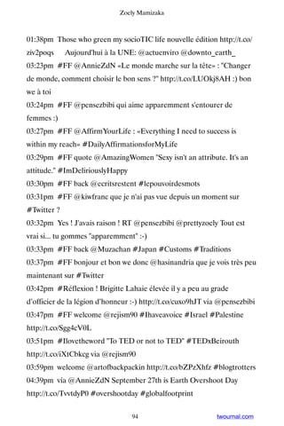 Zoely Mamizaka



01:38pm Those who green my socioTIC life nouvelle édition http://t.co/
ziv2poqs ▸ Aujourd'hui à la UNE: @actuenviro @downto_earth_
03:23pm #FF @AnnieZdN «Le monde marche sur la tête» : Changer
de monde, comment choisir le bon sens ? http://t.co/LUOkj8AH :) bon
we à toi
03:24pm #FF @pensezbibi qui aime apparemment s'entourer de
femmes :)
03:27pm #FF @AffirmYourLife : «Everything I need to success is
within my reach» #DailyAffirmationsforMyLife
03:29pm #FF quote @AmazingWomen Sexy isn't an attribute. It's an
attitude. #ImDeliriouslyHappy
03:30pm #FF back @ecritsrestent #lepouvoirdesmots
03:31pm #FF @kiwfranc que je n'ai pas vue depuis un moment sur
#Twitter ?
03:32pm Yes ! J'avais raison ! RT @pensezbibi @prettyzoely Tout est
vrai si... tu gommes apparemment :-)
03:33pm #FF back @Muzachan #Japan #Customs #Traditions
03:37pm #FF bonjour et bon we donc @hasinandria que je vois très peu
maintenant sur #Twitter
03:42pm #Réflexion ! Brigitte Lahaie élevée il y a peu au grade
d’officier de la légion d’honneur :-) http://t.co/cuxo9hJT via @pensezbibi
03:47pm #FF welcome @rejism90 #Ihaveavoice #Israel #Palestine
http://t.co/Sgg4cV0L
03:51pm #Ilovetheword To TED or not to TED #TEDxBeirouth
http://t.co/iXtCbkcg via @rejism90
03:59pm welcome @artofbackpackin http://t.co/bZPzXhfz #blogtrotters
04:39pm via @AnnieZdN September 27th is Earth Overshoot Day
http://t.co/TvvtdyP0 #overshootday #globalfootprint


                                  94                         twournal.com
 