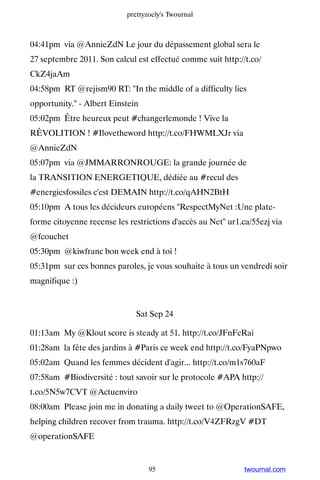 prettyzoely's Twournal



04:41pm via @AnnieZdN Le jour du dépassement global sera le
27 septembre 2011. Son calcul est effectué comme suit http://t.co/
CkZ4jaAm
04:58pm RT @rejism90 RT: In the middle of a difficulty lies
opportunity. - Albert Einstein
05:02pm Être heureux peut #changerlemonde ! Vive la
RÊVOLITION ! #Ilovetheword http://t.co/FHWMLXJr via
@AnnieZdN
05:07pm via @JMMARRONROUGE: la grande journée de
la TRANSITION ENERGETIQUE, dédiée au #recul des
#energiesfossiles c'est DEMAIN http://t.co/qAHN2BtH
05:10pm A tous les décideurs européens RespectMyNet :Une plate-
forme citoyenne recense les restrictions d'accès au Net ur1.ca/55ezj via
@fcouchet
05:30pm @kiwfranc bon week end à toi !
05:31pm sur ces bonnes paroles, je vous souhaite à tous un vendredi soir
magnifique :)


                               Sat Sep 24

01:13am My @Klout score is steady at 51. http://t.co/JFnFcRai
01:28am la fête des jardins à #Paris ce week end http://t.co/FyaPNpwo
05:02am Quand les femmes décident d'agir... http://t.co/m1s760aF
07:58am #Biodiversité : tout savoir sur le protocole #APA http://
t.co/5N5w7CVT @Actuenviro
08:00am Please join me in donating a daily tweet to @OperationSAFE,
helping children recover from trauma. http://t.co/V4ZFRzgV #DT
@operationSAFE


                                   95                         twournal.com
 