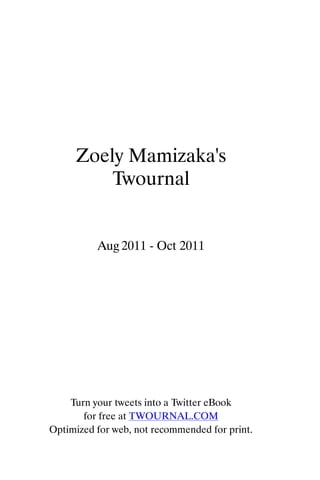 Zoely Mamizaka's
        Twournal


          Aug 2011 - Oct 2011




    Turn your tweets into a Twitter eBook
       for free at TWOURNAL.COM
Optimized for web, not recommended for print.
 