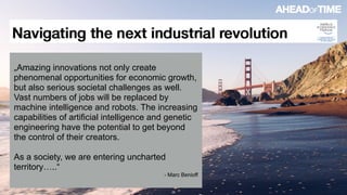 © 2016 Ahead of Time GmbHAhead of Time 29
„Amazing innovations not only create
phenomenal opportunities for economic growth,
but also serious societal challenges as well.
Vast numbers of jobs will be replaced by
machine intelligence and robots. The increasing
capabilities of artificial intelligence and genetic
engineering have the potential to get beyond
the control of their creators.
As a society, we are entering uncharted
territory…..“
- Marc Benioff
 