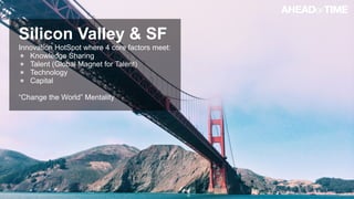 © 2014 Ahead of Time GmbHAhead of Time 10
Silicon Valley & SF
Innovation HotSpot where 4 core factors meet:
Knowledge Sharing
Talent (Global Magnet for Talent)
Technology
Capital
“Change the World” Mentality
 