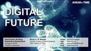 © 2016 Ahead of Time GmbHAhead of Time 96
DIGITAL
FUTURE
Saint-Gobain Building
Distribution Deutschland 
January 9, 2016 
Frankfurt, Germany
Monty C. M. Metzger 
Partner, Digital Leaders Ventures 
CEO, Ahead of Time
twitter @montymetzger  
web www.DLV.vc 
web www.aheadoftime.de  
blog www.monty.de
 