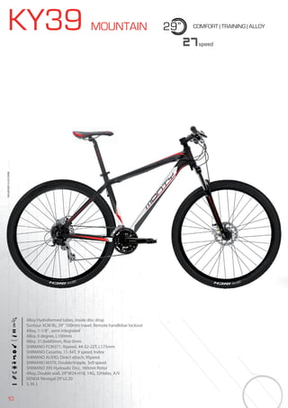 10
KY39 MOUNTAIN 29” COMFORT | TRAINING | ALLOY
Alloy Hydroformed tubes, inside disc drop
Suntour XCM RL, 29” 100mm travel, Remote handlebar lockout
Alloy, 1-1/8”, semi integrated
Alloy, 0 degree, L100mm
Alloy. 31,8x660mm, Rise 0mm
SHIMANO FCM371, 9speed, 44-32-22T, L175mm
SHIMANO Cassette, 11-34T, 9 speed, Index
SHIMANO ALIVIO, Direct attach, 9Speed
SHIMANO M370, Double/tripple, 3x9 speed
SHIMANO 395 Hydraulic Disc, 160mm Rotor
Alloy, Double wall, 29”W24-H18, 14G, 32Holes, A/V
KENDA Nevegal 29”x2.20
S, M, L
27speed
BIKES2015|MOUNTAINBIKES2015|MOUNTAIN
 