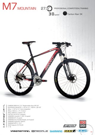 11
BIKES2015|MOUNTAINBIKES2015|MOUNTAIN
M7MOUNTAIN 27,5”
Carbon fiber 3K30speed
PROFESSIONAL | COMPETITION | TRAINING
CARBON FIBER 3K, 27,5” Replaceable drop, QR 3/8”
ROCKSHOX 30Gold TK, 1-1/8”to 1,5”- 100mm , QR 3/8”
Alloy, 1-1/8”to 1,5”, Semi-integrated
Alloy, L100mm, +-7º, 31.8mm
Alloy, L680mm, 31.8mm, 10º
FSA SLK, 44/33/22T, 30speed
SHIMANO, Cassette 11-36T, 10 speed
SHIMANO XT ,10 speed
SHIMANO SLX, Double/tripple, 3x10 speed
SHIMANO Hydraulic 160mm
SHIMANO MT15 - 27,5”
GEAX Saguaro 27,5”x2,20
S - M
 