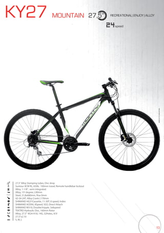 13
KY27 MOUNTAIN 27,5” RECREATIONAL | ENJOY | ALLOY
27,5”Alloy Stamping tubes, Disc drop
Suntour XCM RL, 650b, 100mm travel, Remote handlebar lockout
Alloy, 1-1/8”, semi integrated
Alloy, 15º degree, L90mm
Steel, 31,8x680mm, Rise 0mm
42-34-24T, Alloy Crank L170mm
SHIMANO HG31Cassette, 11-30T, 8 speed, Index
SHIMANO ACERA, 8Speed, SGS, Direct Attach
SHIMANO M310, Double/tripple, 3x8speed
TEKTRO Hydraulic Disc, 160mm Rotor
Alloy, 27.5” W24-H18, 14G, 32Holes, A/V
27,5”x2.10
S, M, L
24speed
BIKES2015|MOUNTAINBIKES2015|MOUNTAIN
 