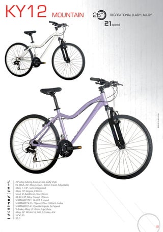 15
KY12 MOUNTAIN 26” RECREATIONAL | LADY | ALLOY
26”Alloy tubing, Easy access, Lady Style
HL 386A, 26”, Alloy Crown, 60mm travel, Adjustable
Alloy, 1-1/8”, semi integrated
Alloy, 10º degree, L90mm
Steel, 31,8x680mm, Rise 20mm
42-32-24T, Alloy Crank L170mm
SHIMANO TZ21, 14-28T, 7 speed
SHIMANO TX-35, 7Speed, Direct Attach, Index
SHIMANO EF-41, Double/tripple, 3x7speed
V-Brake, Alloy, L110mm, 1/pc shoe
Alloy, 26” W24-H18, 14G, 32Holes, A/V
26”x1,95
XS, S
21speed
BIKES2015|MOUNTAIN
 
