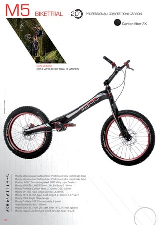 18
M5 BIKETRIAL 20” PROFESSIONAL | COMPETITION | CARBON
Monty Monocoque Carbon fiber. Postmount disc+rim brake drop
Monty Monocoque Carbon fiber. Postmount disc+rim brake drop
Mortop 1-18”. Semi-integrated. 7075 alloy cups. Sealed
Monty 6061-T6. L160/170mm. 24º. Bar bore 31.8mm
Monty ProRace Carbon fiber. L720mm. O.D.31.8mm
Monty-VP . ISIS type. CrMo spindle. L128mm.
Monty 7075-T6. ISIS type. Cold forged. L158mm. 1.37”x24T
Monty 6061. Eagle Claw design
Monty ProRace 18T. Chrome Moly. 9 pawls
Hope Hydraulic disc 160mm
Monty 6061-T5. Front 20”-28H. Rear 19”-32H. Inox Spokes
Monty Eagle Claw ProRace. Front 20”x2.0. Rear 19”x2.6
BIKES2015|BIKETRIAL
Carbon fiber 3K
DANI COMAS
2014 WORLD BIKETRIAL CHAMPION
 