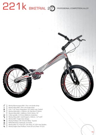 19
221k BIKETRIAL 20” PROFESSIONAL | COMPETITION | ALLOY
BIKES2015|BIKETRIAL
Monty Monocoque 6061. Disc+rim brake drop
Monty Alloy 6061, Disc+rim brake drop
FSA 1-1/8”, Semi-integrated. 7075 alloy cups. Sealed
Monty Alloy 6061, L160mm. 24º. Bar bore 31.8mm
Monty Alloy 6061, L680mm. O.D.31.8mm, 10º
CrMo spindle. L127mm, W68mm, Cotterless
Monty Alloy 6061. Cold forged. L158mm. 1.37”x24T
Monty 6061. Eagle Claw design
Monty ProRace 18T. Chrome Moly. 9 pawls
MAGURA HS33, Hydraulic rim brake
Monty 6061-T5. Front 20”-32H. Rear 19”-32H. Inox Spokes
Monty Eagle Claw ProRace. Front 20”x2.0. Rear 19”x2.6
 