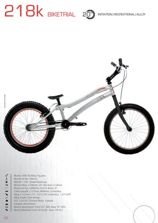 20
218k BIKETRIAL 20” INITIATION | RECREATIONAL | ALLOY
Monty 7005-T6 Alloy. Tig plus
Monty Hi-Ten 100mm
Ahead 1-1/8”, Sealed bearings
Monty Alloy, L150mm. 25º. Bar bore 31,8mm
Monty Hi-Ten, L680mm. O.D.31,8mm, 9º
CrMo spindle. L127mm, W68mm, Cotterless
Alloy, L152mm, 21T , 1/2”x1/8”, Cotterless, 1.37”x24T
Alloy. Eagle Claw design
16T. 1/2x1/8”, Chrome Moly. 4 pawls
V-brake. Aluminium
Monty Aluminium. Front 20”-28H. Rear 19”-32H.
Monty Biketrial. Front 20”x2,00 - Rear: 19”x2.7
BIKES2015|BIKETRIAL
 