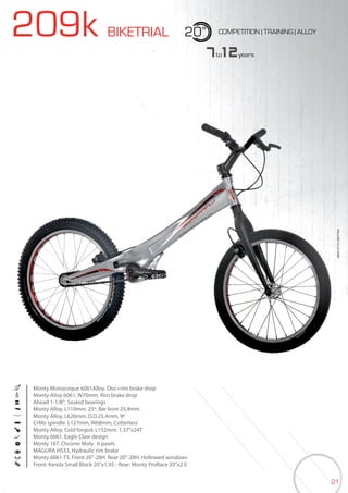 21
209k BIKETRIAL 20” COMPETITION | TRAINING | ALLOY
Monty Monocoque 6061Alloy. Disc+rim brake drop
Monty Alloy 6061, W70mm, Rim brake drop
Ahead 1-1/8”, Sealed bearings
Monty Alloy, L110mm. 25º. Bar bore 25,4mm
Monty Alloy, L620mm. O.D.25,4mm, 9º
CrMo spindle. L127mm, W68mm, Cotterless
Monty Alloy. Cold forged. L152mm. 1.37”x24T
Monty 6061. Eagle Claw design
Monty 16T. Chrome Moly. 6 pawls
MAGURA HS33, Hydraulic rim brake
Monty 6061-T5. Front 20”-28H. Rear 20”-28H. Hollowed windows
Front: Kenda Small Block 20”x1,95 - Rear: Monty ProRace 20”x2.0
7to12years
BIKES2015|BIKETRIAL
 