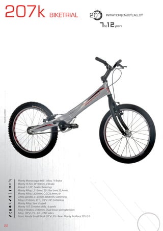 22
207k BIKETRIAL 20” INITIATION | ENJOY | ALLOY
Monty Monocoque 6061 Alloy. V-Brake
Monty Hi-Ten, W100mm, V-Brake
Ahead 1-1/8”, Sealed bearings
Monty Alloy, L110mm. 25º. Bar bore 25,4mm
Monty Alloy, L620mm. O.D.25,4mm, 6º
CrMo spindle. L127mm, W68mm, Cotterless
Alloy, L152mm, 21T , 1/2”x1/8”, Cotterless
Monty Alloy, Saw shaped
Monty 16T. Chrome Moly. 6 pawls
Alloy V-Brakes, L100mm, Dual linear spring tension
Alloy, 20”x1,75 - 32H, CNC sides
Front: Kenda Small Block 20”x1,95 - Rear: Monty ProRace 20”x2.0
7to12years
BIKES2015|BIKETRIAL
 