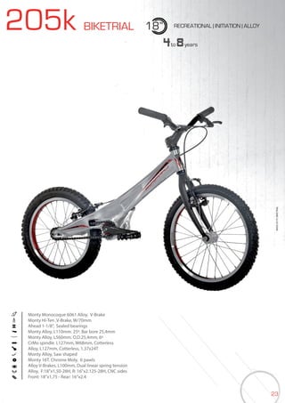 23
205k BIKETRIAL 18” RECREATIONAL | INITIATION | ALLOY
Monty Monocoque 6061 Alloy. V-Brake
Monty Hi-Ten ,V-Brake, W/70mm
Ahead 1-1/8”, Sealed bearings
Monty Alloy, L110mm. 25º. Bar bore 25,4mm
Monty Alloy, L560mm. O.D.25,4mm, 6º
CrMo spindle. L127mm, W68mm, Cotterless
Alloy, L127mm, Cotterless, 1,37x24T
Monty Alloy, Saw shaped
Monty 16T. Chrome Moly. 6 pawls
Alloy V-Brakes, L100mm, Dual linear spring tension
Alloy, F:18”x1,50-28H, R: 16”x2.125-28H, CNC sides
Front: 18”x1,75 - Rear: 16”x2.4
4to8years
BIKES2015|BIKETRIAL
 
