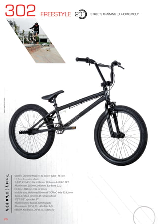 26
302 FREESTYLE 20” STREET | TRAINING | CHROME.MOLY
Monty. Chrome Moly 4130 down-tube - Hi-Ten
Hi-Ten. Oversize blades
1-1/8”, 45ºx45º, dia. 41,8mm. 28,6mm A-HEAD SET
Aluminium. L50mm. H30mm. Bar bore 22.2
Hi-Ten. L700mm. Dia. 22.2mm
Middle size, Hollowed 19mmx8T CRMO axle 153,5mm
3 pcs. CrMo, L175mm, 25T chainwheel
1/2”X1/8”, sprocket 9T
Aluminium U-Brakes. 60mm pads
Aluminium. 20’’x1.75, 14Gx36H A/V
KENDA Kid Block, 20”x2.10. Tubes AV
BIKES2015|BMX&FREE
 