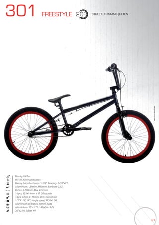 27
301 FREESTYLE 20” STREET | TRAINING | HI.TEN
Monty. Hi-Ten
Hi-Ten. Oversize blades
Heavy duty steel cups. 1-1/8”. Bearings 5/32”x22.
Aluminium. L50mm. H30mm. Bar bore 22.2
Hi-Ten. L700mm. Dia. 22.2mm
10pcs, 155x19mm x 8T CrMo axle
3 pcs. CrMo, L175mm, 28T chainwheel
1/2”X1/8”, 14T, single speed M30x1,00
Aluminium U-Brakes. 60mm pads
Aluminium. 20’’x1.75, 14Gx36H A/V
20”x2.10. Tubes AV
BIKES2015|BMX&FREE
 